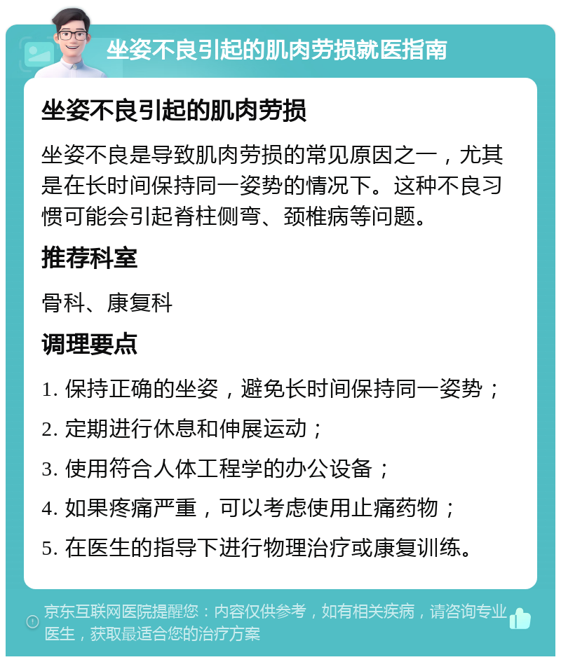 坐姿不良引起的肌肉劳损就医指南 坐姿不良引起的肌肉劳损 坐姿不良是导致肌肉劳损的常见原因之一，尤其是在长时间保持同一姿势的情况下。这种不良习惯可能会引起脊柱侧弯、颈椎病等问题。 推荐科室 骨科、康复科 调理要点 1. 保持正确的坐姿，避免长时间保持同一姿势； 2. 定期进行休息和伸展运动； 3. 使用符合人体工程学的办公设备； 4. 如果疼痛严重，可以考虑使用止痛药物； 5. 在医生的指导下进行物理治疗或康复训练。