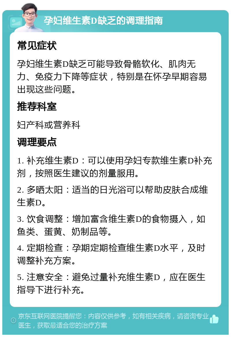 孕妇维生素D缺乏的调理指南 常见症状 孕妇维生素D缺乏可能导致骨骼软化、肌肉无力、免疫力下降等症状，特别是在怀孕早期容易出现这些问题。 推荐科室 妇产科或营养科 调理要点 1. 补充维生素D：可以使用孕妇专款维生素D补充剂，按照医生建议的剂量服用。 2. 多晒太阳：适当的日光浴可以帮助皮肤合成维生素D。 3. 饮食调整：增加富含维生素D的食物摄入，如鱼类、蛋黄、奶制品等。 4. 定期检查：孕期定期检查维生素D水平，及时调整补充方案。 5. 注意安全：避免过量补充维生素D，应在医生指导下进行补充。