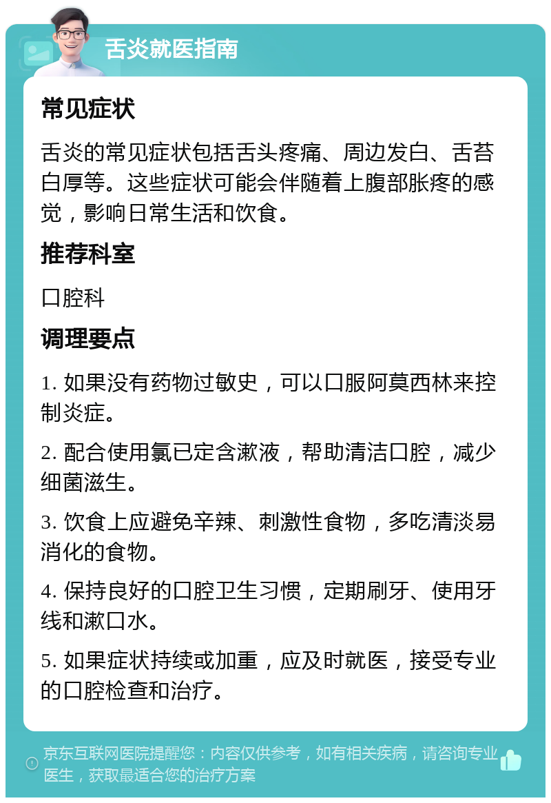 舌炎就医指南 常见症状 舌炎的常见症状包括舌头疼痛、周边发白、舌苔白厚等。这些症状可能会伴随着上腹部胀疼的感觉，影响日常生活和饮食。 推荐科室 口腔科 调理要点 1. 如果没有药物过敏史，可以口服阿莫西林来控制炎症。 2. 配合使用氯已定含漱液，帮助清洁口腔，减少细菌滋生。 3. 饮食上应避免辛辣、刺激性食物，多吃清淡易消化的食物。 4. 保持良好的口腔卫生习惯，定期刷牙、使用牙线和漱口水。 5. 如果症状持续或加重，应及时就医，接受专业的口腔检查和治疗。