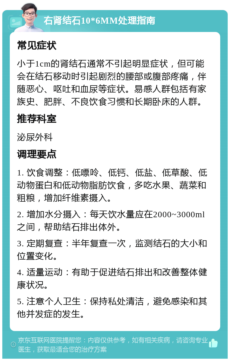 右肾结石10*6MM处理指南 常见症状 小于1cm的肾结石通常不引起明显症状，但可能会在结石移动时引起剧烈的腰部或腹部疼痛，伴随恶心、呕吐和血尿等症状。易感人群包括有家族史、肥胖、不良饮食习惯和长期卧床的人群。 推荐科室 泌尿外科 调理要点 1. 饮食调整：低嘌呤、低钙、低盐、低草酸、低动物蛋白和低动物脂肪饮食，多吃水果、蔬菜和粗粮，增加纤维素摄入。 2. 增加水分摄入：每天饮水量应在2000~3000ml之间，帮助结石排出体外。 3. 定期复查：半年复查一次，监测结石的大小和位置变化。 4. 适量运动：有助于促进结石排出和改善整体健康状况。 5. 注意个人卫生：保持私处清洁，避免感染和其他并发症的发生。