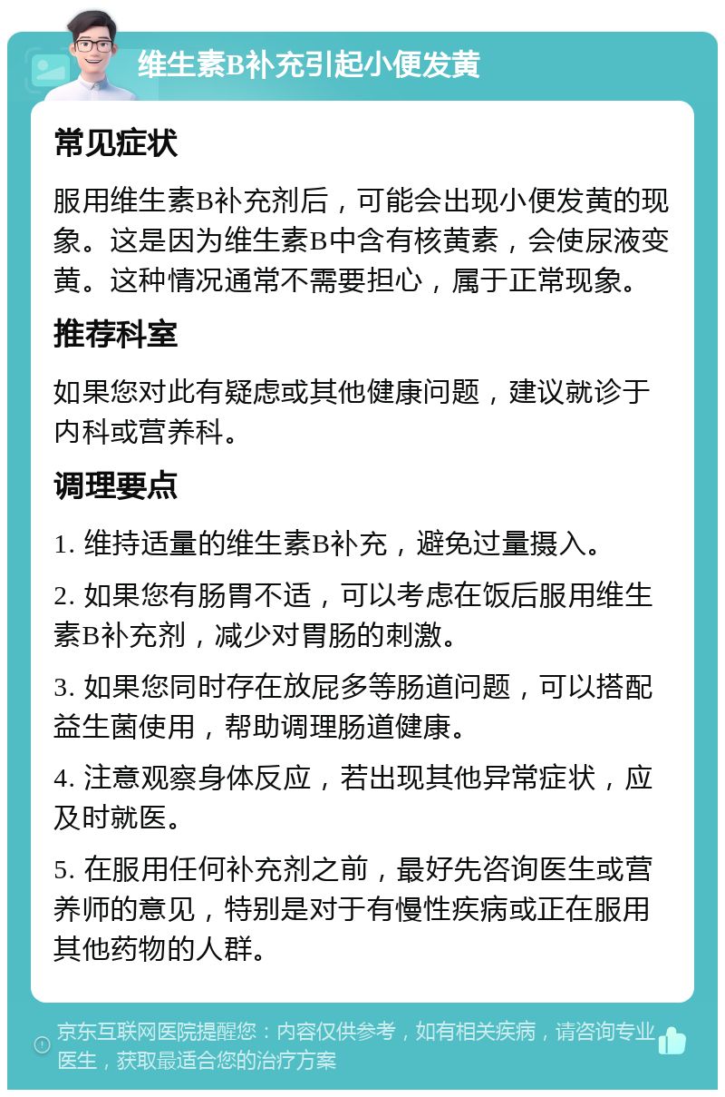 维生素B补充引起小便发黄 常见症状 服用维生素B补充剂后，可能会出现小便发黄的现象。这是因为维生素B中含有核黄素，会使尿液变黄。这种情况通常不需要担心，属于正常现象。 推荐科室 如果您对此有疑虑或其他健康问题，建议就诊于内科或营养科。 调理要点 1. 维持适量的维生素B补充，避免过量摄入。 2. 如果您有肠胃不适，可以考虑在饭后服用维生素B补充剂，减少对胃肠的刺激。 3. 如果您同时存在放屁多等肠道问题，可以搭配益生菌使用，帮助调理肠道健康。 4. 注意观察身体反应，若出现其他异常症状，应及时就医。 5. 在服用任何补充剂之前，最好先咨询医生或营养师的意见，特别是对于有慢性疾病或正在服用其他药物的人群。