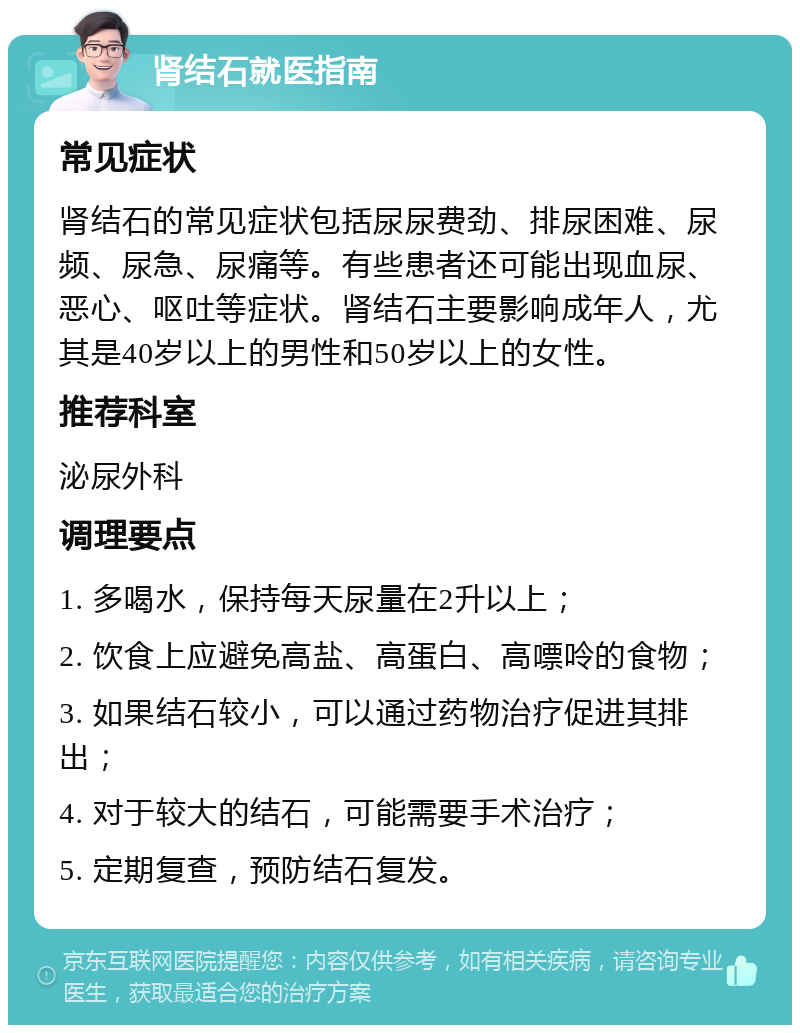 肾结石就医指南 常见症状 肾结石的常见症状包括尿尿费劲、排尿困难、尿频、尿急、尿痛等。有些患者还可能出现血尿、恶心、呕吐等症状。肾结石主要影响成年人，尤其是40岁以上的男性和50岁以上的女性。 推荐科室 泌尿外科 调理要点 1. 多喝水，保持每天尿量在2升以上； 2. 饮食上应避免高盐、高蛋白、高嘌呤的食物； 3. 如果结石较小，可以通过药物治疗促进其排出； 4. 对于较大的结石，可能需要手术治疗； 5. 定期复查，预防结石复发。