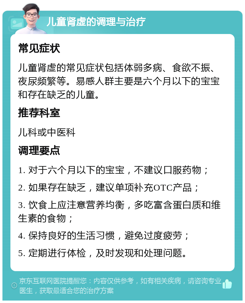 儿童肾虚的调理与治疗 常见症状 儿童肾虚的常见症状包括体弱多病、食欲不振、夜尿频繁等。易感人群主要是六个月以下的宝宝和存在缺乏的儿童。 推荐科室 儿科或中医科 调理要点 1. 对于六个月以下的宝宝，不建议口服药物； 2. 如果存在缺乏，建议单项补充OTC产品； 3. 饮食上应注意营养均衡，多吃富含蛋白质和维生素的食物； 4. 保持良好的生活习惯，避免过度疲劳； 5. 定期进行体检，及时发现和处理问题。