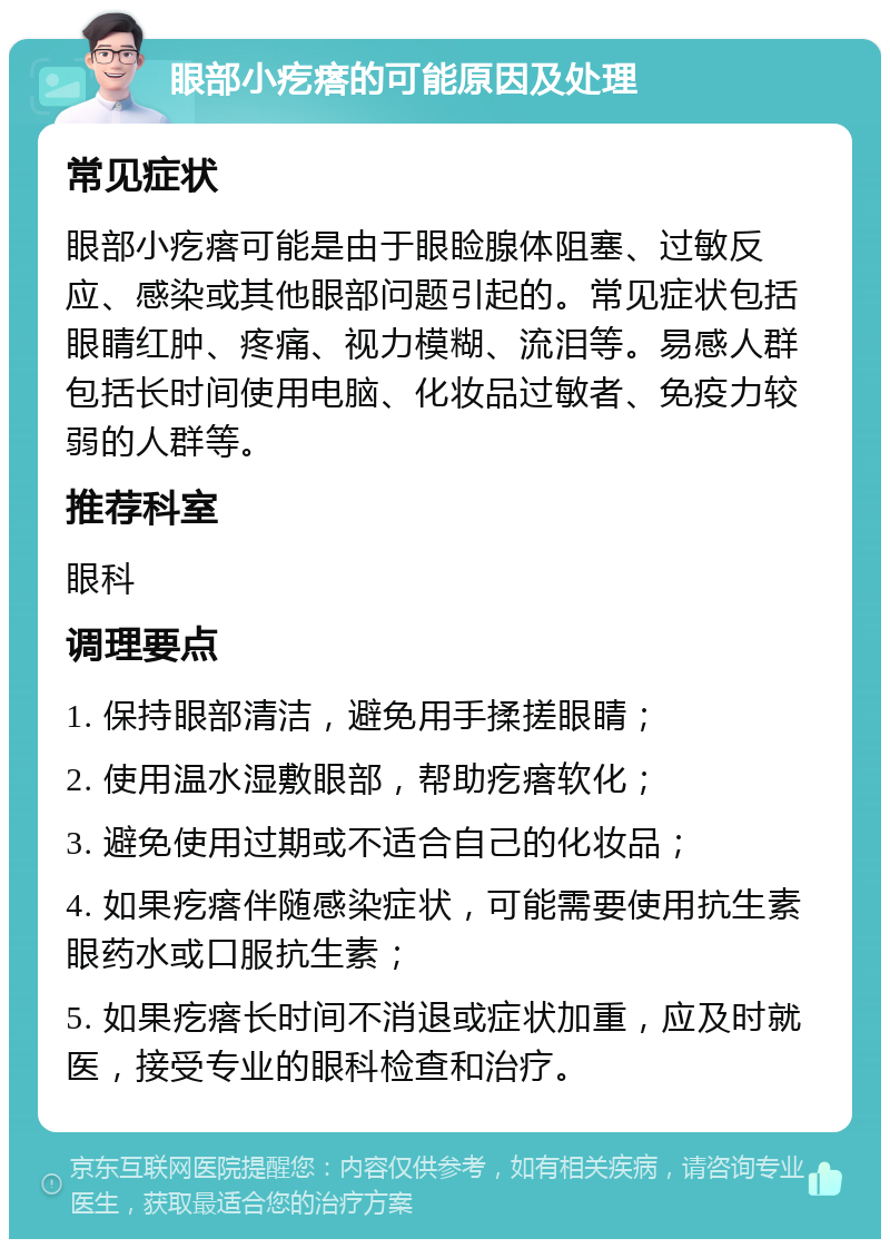 眼部小疙瘩的可能原因及处理 常见症状 眼部小疙瘩可能是由于眼睑腺体阻塞、过敏反应、感染或其他眼部问题引起的。常见症状包括眼睛红肿、疼痛、视力模糊、流泪等。易感人群包括长时间使用电脑、化妆品过敏者、免疫力较弱的人群等。 推荐科室 眼科 调理要点 1. 保持眼部清洁，避免用手揉搓眼睛； 2. 使用温水湿敷眼部，帮助疙瘩软化； 3. 避免使用过期或不适合自己的化妆品； 4. 如果疙瘩伴随感染症状，可能需要使用抗生素眼药水或口服抗生素； 5. 如果疙瘩长时间不消退或症状加重，应及时就医，接受专业的眼科检查和治疗。