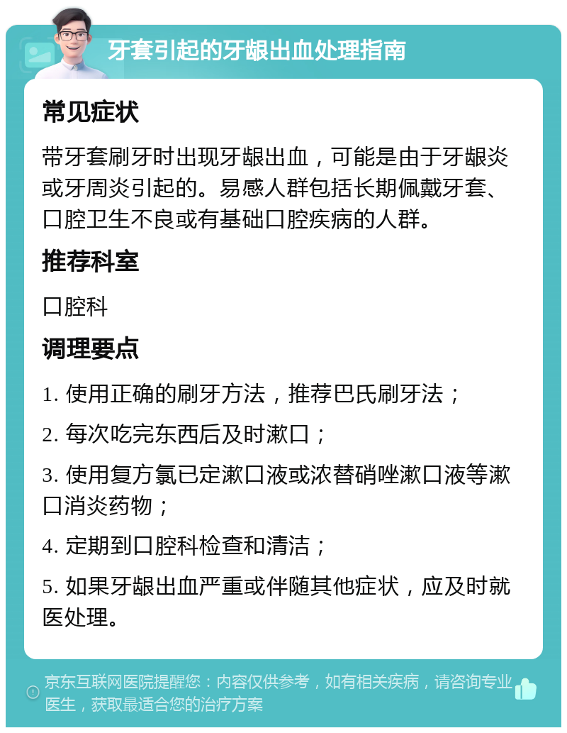 牙套引起的牙龈出血处理指南 常见症状 带牙套刷牙时出现牙龈出血，可能是由于牙龈炎或牙周炎引起的。易感人群包括长期佩戴牙套、口腔卫生不良或有基础口腔疾病的人群。 推荐科室 口腔科 调理要点 1. 使用正确的刷牙方法，推荐巴氏刷牙法； 2. 每次吃完东西后及时漱口； 3. 使用复方氯已定漱口液或浓替硝唑漱口液等漱口消炎药物； 4. 定期到口腔科检查和清洁； 5. 如果牙龈出血严重或伴随其他症状，应及时就医处理。