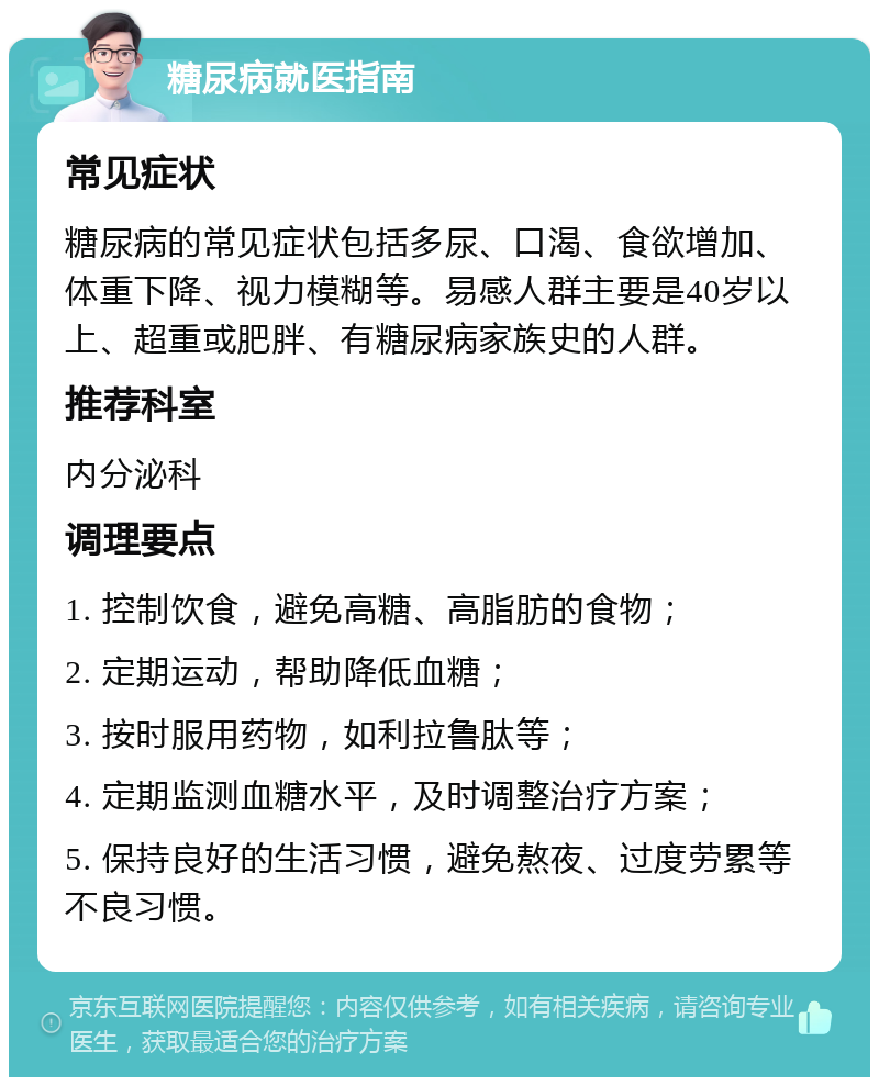 糖尿病就医指南 常见症状 糖尿病的常见症状包括多尿、口渴、食欲增加、体重下降、视力模糊等。易感人群主要是40岁以上、超重或肥胖、有糖尿病家族史的人群。 推荐科室 内分泌科 调理要点 1. 控制饮食，避免高糖、高脂肪的食物； 2. 定期运动，帮助降低血糖； 3. 按时服用药物，如利拉鲁肽等； 4. 定期监测血糖水平，及时调整治疗方案； 5. 保持良好的生活习惯，避免熬夜、过度劳累等不良习惯。