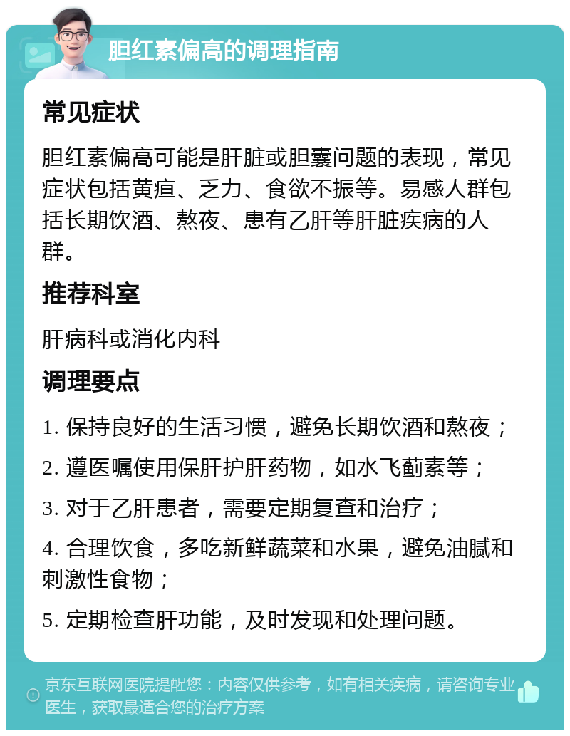 胆红素偏高的调理指南 常见症状 胆红素偏高可能是肝脏或胆囊问题的表现，常见症状包括黄疸、乏力、食欲不振等。易感人群包括长期饮酒、熬夜、患有乙肝等肝脏疾病的人群。 推荐科室 肝病科或消化内科 调理要点 1. 保持良好的生活习惯，避免长期饮酒和熬夜； 2. 遵医嘱使用保肝护肝药物，如水飞蓟素等； 3. 对于乙肝患者，需要定期复查和治疗； 4. 合理饮食，多吃新鲜蔬菜和水果，避免油腻和刺激性食物； 5. 定期检查肝功能，及时发现和处理问题。