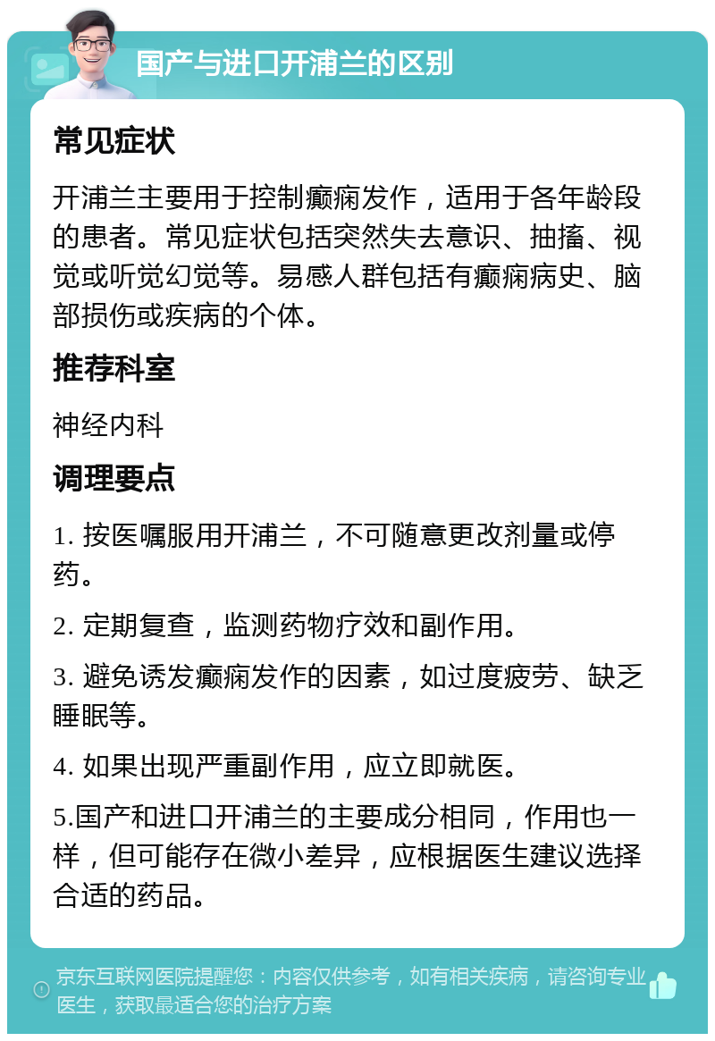 国产与进口开浦兰的区别 常见症状 开浦兰主要用于控制癫痫发作，适用于各年龄段的患者。常见症状包括突然失去意识、抽搐、视觉或听觉幻觉等。易感人群包括有癫痫病史、脑部损伤或疾病的个体。 推荐科室 神经内科 调理要点 1. 按医嘱服用开浦兰，不可随意更改剂量或停药。 2. 定期复查，监测药物疗效和副作用。 3. 避免诱发癫痫发作的因素，如过度疲劳、缺乏睡眠等。 4. 如果出现严重副作用，应立即就医。 5.国产和进口开浦兰的主要成分相同，作用也一样，但可能存在微小差异，应根据医生建议选择合适的药品。