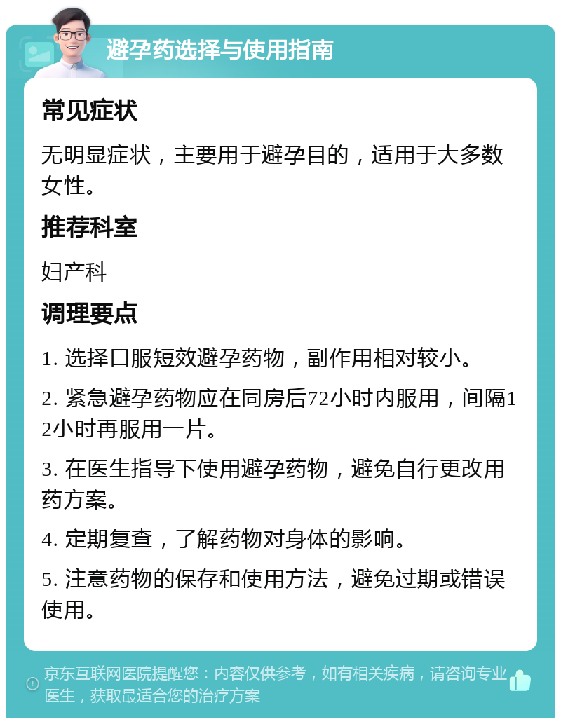 避孕药选择与使用指南 常见症状 无明显症状，主要用于避孕目的，适用于大多数女性。 推荐科室 妇产科 调理要点 1. 选择口服短效避孕药物，副作用相对较小。 2. 紧急避孕药物应在同房后72小时内服用，间隔12小时再服用一片。 3. 在医生指导下使用避孕药物，避免自行更改用药方案。 4. 定期复查，了解药物对身体的影响。 5. 注意药物的保存和使用方法，避免过期或错误使用。