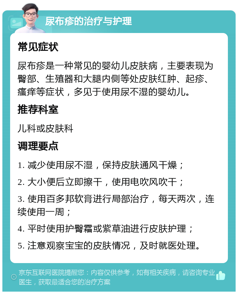 尿布疹的治疗与护理 常见症状 尿布疹是一种常见的婴幼儿皮肤病，主要表现为臀部、生殖器和大腿内侧等处皮肤红肿、起疹、瘙痒等症状，多见于使用尿不湿的婴幼儿。 推荐科室 儿科或皮肤科 调理要点 1. 减少使用尿不湿，保持皮肤通风干燥； 2. 大小便后立即擦干，使用电吹风吹干； 3. 使用百多邦软膏进行局部治疗，每天两次，连续使用一周； 4. 平时使用护臀霜或紫草油进行皮肤护理； 5. 注意观察宝宝的皮肤情况，及时就医处理。