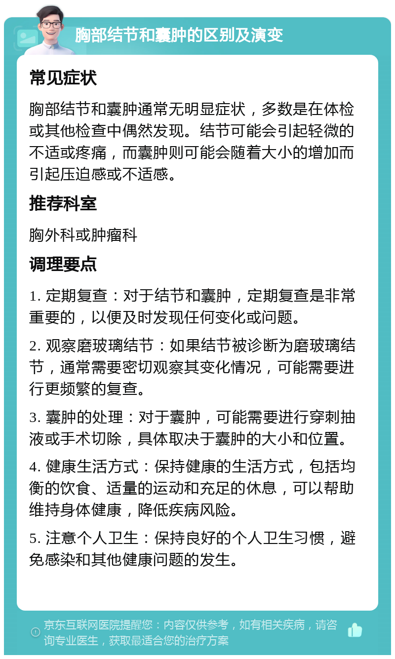 胸部结节和囊肿的区别及演变 常见症状 胸部结节和囊肿通常无明显症状，多数是在体检或其他检查中偶然发现。结节可能会引起轻微的不适或疼痛，而囊肿则可能会随着大小的增加而引起压迫感或不适感。 推荐科室 胸外科或肿瘤科 调理要点 1. 定期复查：对于结节和囊肿，定期复查是非常重要的，以便及时发现任何变化或问题。 2. 观察磨玻璃结节：如果结节被诊断为磨玻璃结节，通常需要密切观察其变化情况，可能需要进行更频繁的复查。 3. 囊肿的处理：对于囊肿，可能需要进行穿刺抽液或手术切除，具体取决于囊肿的大小和位置。 4. 健康生活方式：保持健康的生活方式，包括均衡的饮食、适量的运动和充足的休息，可以帮助维持身体健康，降低疾病风险。 5. 注意个人卫生：保持良好的个人卫生习惯，避免感染和其他健康问题的发生。