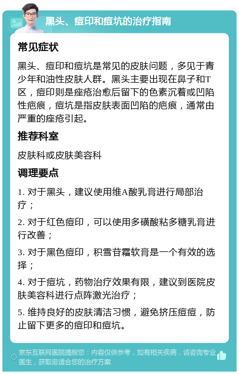 黑头、痘印和痘坑的治疗指南 常见症状 黑头、痘印和痘坑是常见的皮肤问题，多见于青少年和油性皮肤人群。黑头主要出现在鼻子和T区，痘印则是痤疮治愈后留下的色素沉着或凹陷性疤痕，痘坑是指皮肤表面凹陷的疤痕，通常由严重的痤疮引起。 推荐科室 皮肤科或皮肤美容科 调理要点 1. 对于黑头，建议使用维A酸乳膏进行局部治疗； 2. 对于红色痘印，可以使用多磺酸粘多糖乳膏进行改善； 3. 对于黑色痘印，积雪苷霜软膏是一个有效的选择； 4. 对于痘坑，药物治疗效果有限，建议到医院皮肤美容科进行点阵激光治疗； 5. 维持良好的皮肤清洁习惯，避免挤压痘痘，防止留下更多的痘印和痘坑。