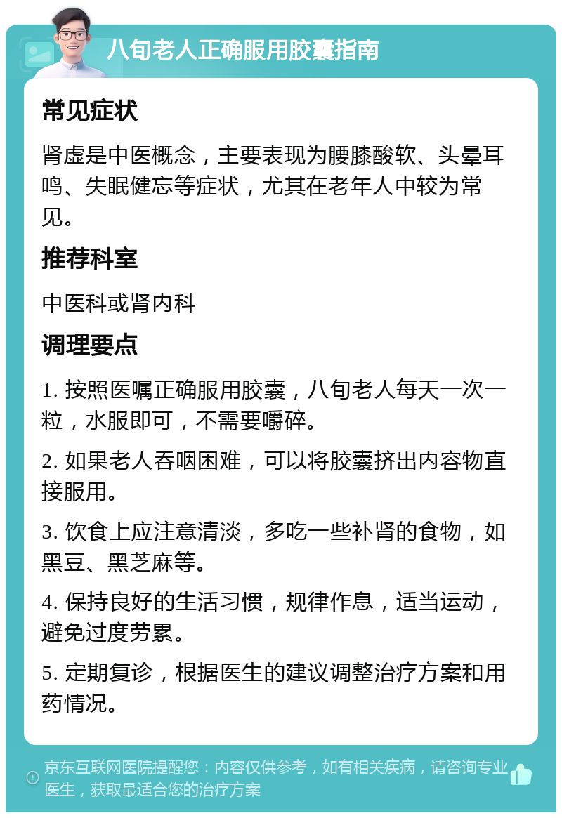 八旬老人正确服用胶囊指南 常见症状 肾虚是中医概念，主要表现为腰膝酸软、头晕耳鸣、失眠健忘等症状，尤其在老年人中较为常见。 推荐科室 中医科或肾内科 调理要点 1. 按照医嘱正确服用胶囊，八旬老人每天一次一粒，水服即可，不需要嚼碎。 2. 如果老人吞咽困难，可以将胶囊挤出内容物直接服用。 3. 饮食上应注意清淡，多吃一些补肾的食物，如黑豆、黑芝麻等。 4. 保持良好的生活习惯，规律作息，适当运动，避免过度劳累。 5. 定期复诊，根据医生的建议调整治疗方案和用药情况。