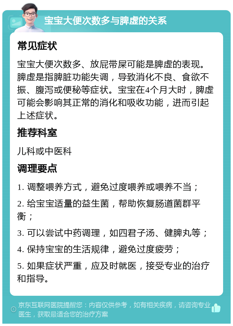 宝宝大便次数多与脾虚的关系 常见症状 宝宝大便次数多、放屁带屎可能是脾虚的表现。脾虚是指脾脏功能失调，导致消化不良、食欲不振、腹泻或便秘等症状。宝宝在4个月大时，脾虚可能会影响其正常的消化和吸收功能，进而引起上述症状。 推荐科室 儿科或中医科 调理要点 1. 调整喂养方式，避免过度喂养或喂养不当； 2. 给宝宝适量的益生菌，帮助恢复肠道菌群平衡； 3. 可以尝试中药调理，如四君子汤、健脾丸等； 4. 保持宝宝的生活规律，避免过度疲劳； 5. 如果症状严重，应及时就医，接受专业的治疗和指导。