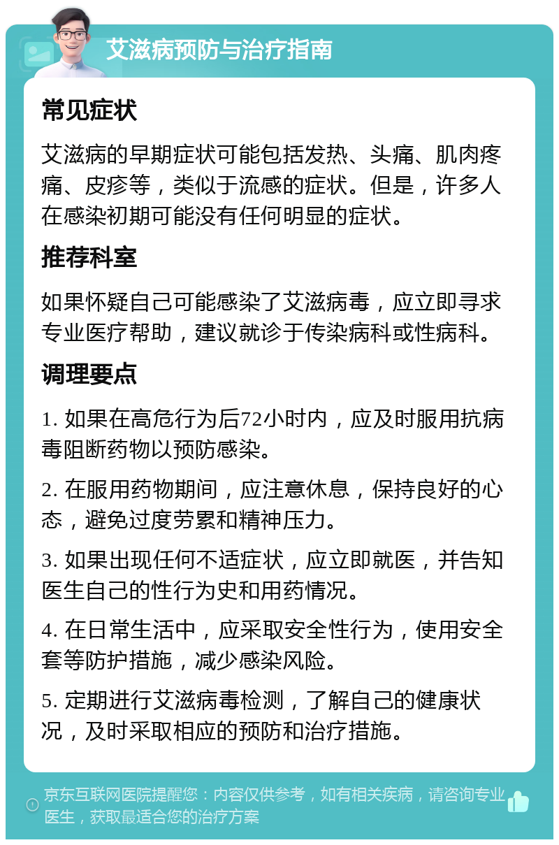 艾滋病预防与治疗指南 常见症状 艾滋病的早期症状可能包括发热、头痛、肌肉疼痛、皮疹等，类似于流感的症状。但是，许多人在感染初期可能没有任何明显的症状。 推荐科室 如果怀疑自己可能感染了艾滋病毒，应立即寻求专业医疗帮助，建议就诊于传染病科或性病科。 调理要点 1. 如果在高危行为后72小时内，应及时服用抗病毒阻断药物以预防感染。 2. 在服用药物期间，应注意休息，保持良好的心态，避免过度劳累和精神压力。 3. 如果出现任何不适症状，应立即就医，并告知医生自己的性行为史和用药情况。 4. 在日常生活中，应采取安全性行为，使用安全套等防护措施，减少感染风险。 5. 定期进行艾滋病毒检测，了解自己的健康状况，及时采取相应的预防和治疗措施。