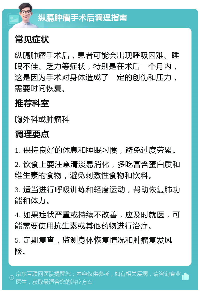 纵膈肿瘤手术后调理指南 常见症状 纵膈肿瘤手术后，患者可能会出现呼吸困难、睡眠不佳、乏力等症状，特别是在术后一个月内，这是因为手术对身体造成了一定的创伤和压力，需要时间恢复。 推荐科室 胸外科或肿瘤科 调理要点 1. 保持良好的休息和睡眠习惯，避免过度劳累。 2. 饮食上要注意清淡易消化，多吃富含蛋白质和维生素的食物，避免刺激性食物和饮料。 3. 适当进行呼吸训练和轻度运动，帮助恢复肺功能和体力。 4. 如果症状严重或持续不改善，应及时就医，可能需要使用抗生素或其他药物进行治疗。 5. 定期复查，监测身体恢复情况和肿瘤复发风险。