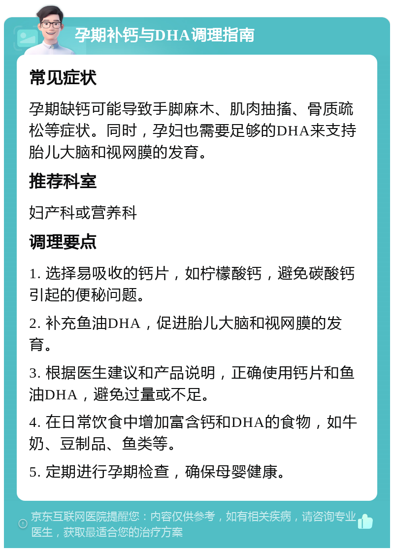 孕期补钙与DHA调理指南 常见症状 孕期缺钙可能导致手脚麻木、肌肉抽搐、骨质疏松等症状。同时，孕妇也需要足够的DHA来支持胎儿大脑和视网膜的发育。 推荐科室 妇产科或营养科 调理要点 1. 选择易吸收的钙片，如柠檬酸钙，避免碳酸钙引起的便秘问题。 2. 补充鱼油DHA，促进胎儿大脑和视网膜的发育。 3. 根据医生建议和产品说明，正确使用钙片和鱼油DHA，避免过量或不足。 4. 在日常饮食中增加富含钙和DHA的食物，如牛奶、豆制品、鱼类等。 5. 定期进行孕期检查，确保母婴健康。