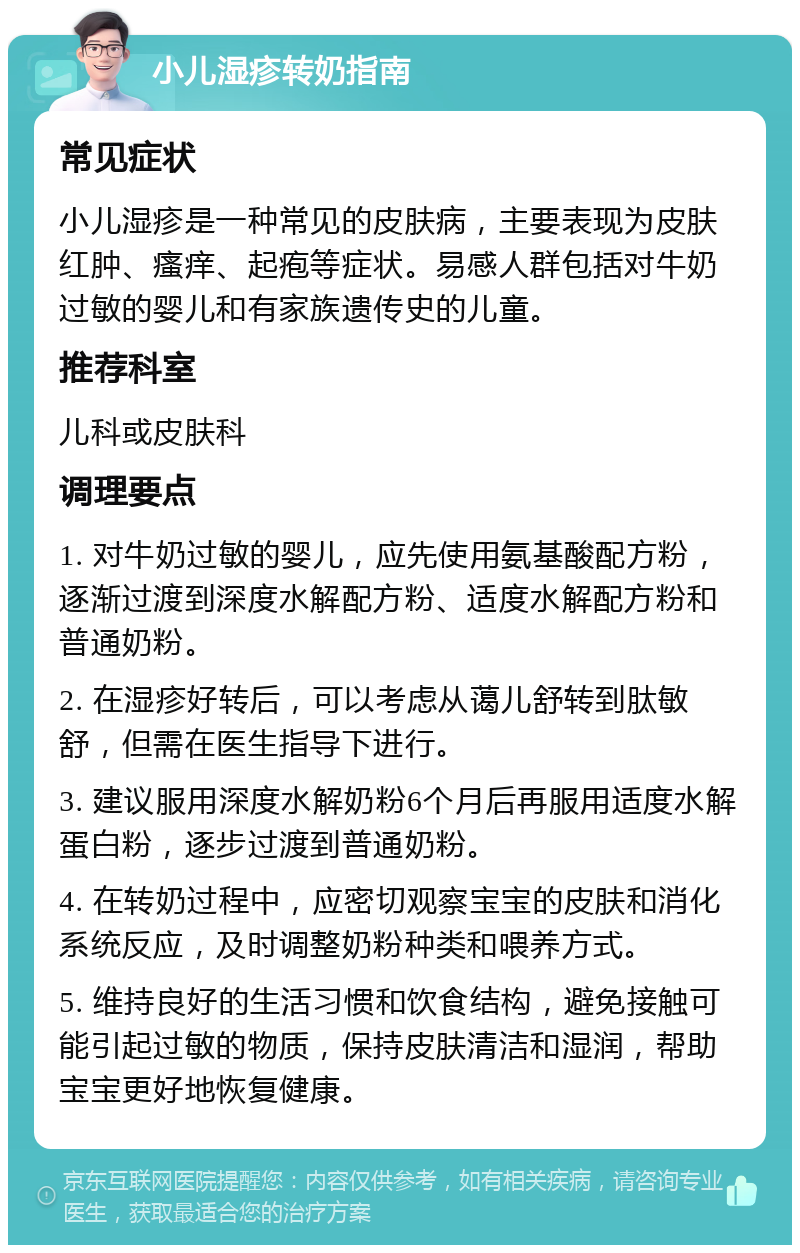 小儿湿疹转奶指南 常见症状 小儿湿疹是一种常见的皮肤病，主要表现为皮肤红肿、瘙痒、起疱等症状。易感人群包括对牛奶过敏的婴儿和有家族遗传史的儿童。 推荐科室 儿科或皮肤科 调理要点 1. 对牛奶过敏的婴儿，应先使用氨基酸配方粉，逐渐过渡到深度水解配方粉、适度水解配方粉和普通奶粉。 2. 在湿疹好转后，可以考虑从蔼儿舒转到肽敏舒，但需在医生指导下进行。 3. 建议服用深度水解奶粉6个月后再服用适度水解蛋白粉，逐步过渡到普通奶粉。 4. 在转奶过程中，应密切观察宝宝的皮肤和消化系统反应，及时调整奶粉种类和喂养方式。 5. 维持良好的生活习惯和饮食结构，避免接触可能引起过敏的物质，保持皮肤清洁和湿润，帮助宝宝更好地恢复健康。