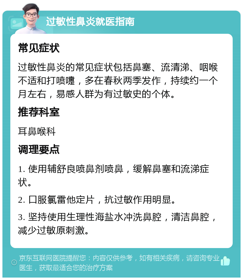 过敏性鼻炎就医指南 常见症状 过敏性鼻炎的常见症状包括鼻塞、流清涕、咽喉不适和打喷嚏，多在春秋两季发作，持续约一个月左右，易感人群为有过敏史的个体。 推荐科室 耳鼻喉科 调理要点 1. 使用辅舒良喷鼻剂喷鼻，缓解鼻塞和流涕症状。 2. 口服氯雷他定片，抗过敏作用明显。 3. 坚持使用生理性海盐水冲洗鼻腔，清洁鼻腔，减少过敏原刺激。