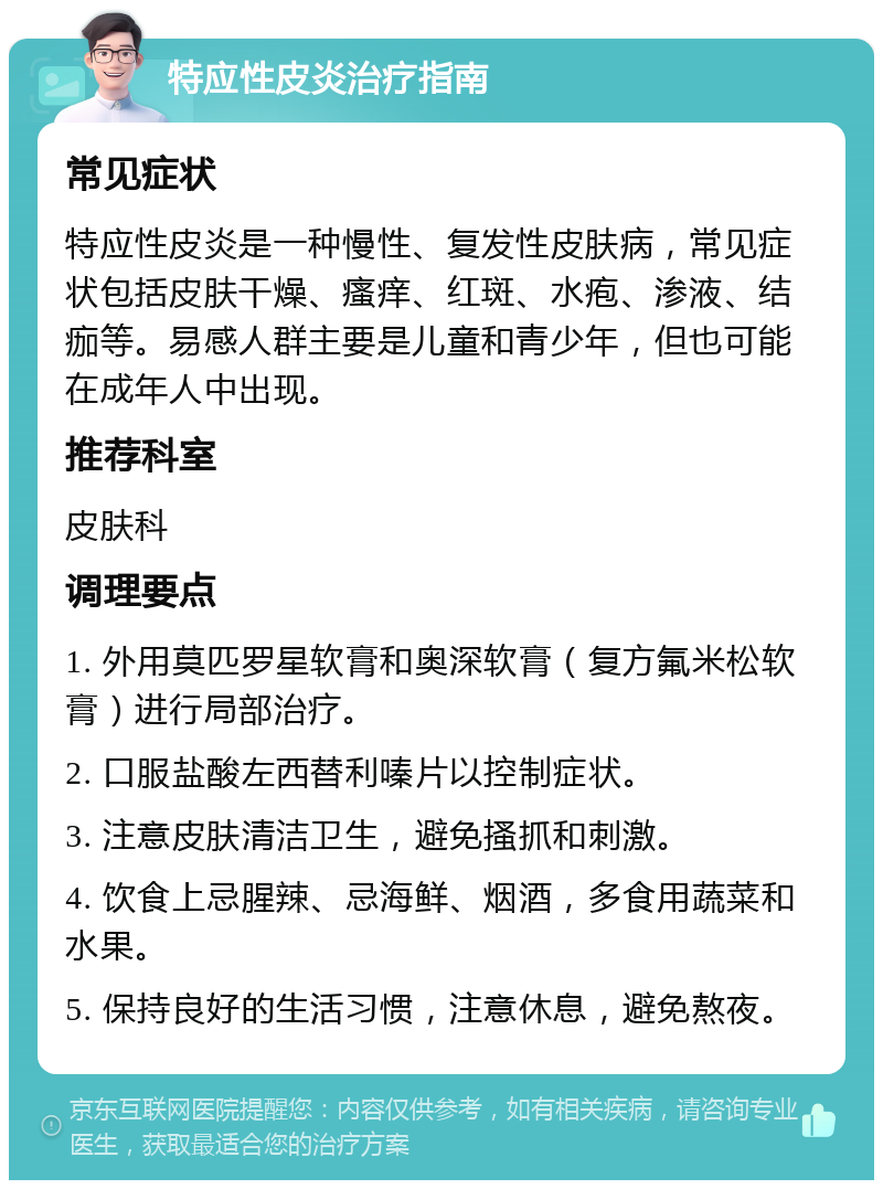 特应性皮炎治疗指南 常见症状 特应性皮炎是一种慢性、复发性皮肤病，常见症状包括皮肤干燥、瘙痒、红斑、水疱、渗液、结痂等。易感人群主要是儿童和青少年，但也可能在成年人中出现。 推荐科室 皮肤科 调理要点 1. 外用莫匹罗星软膏和奥深软膏（复方氟米松软膏）进行局部治疗。 2. 口服盐酸左西替利嗪片以控制症状。 3. 注意皮肤清洁卫生，避免搔抓和刺激。 4. 饮食上忌腥辣、忌海鲜、烟酒，多食用蔬菜和水果。 5. 保持良好的生活习惯，注意休息，避免熬夜。