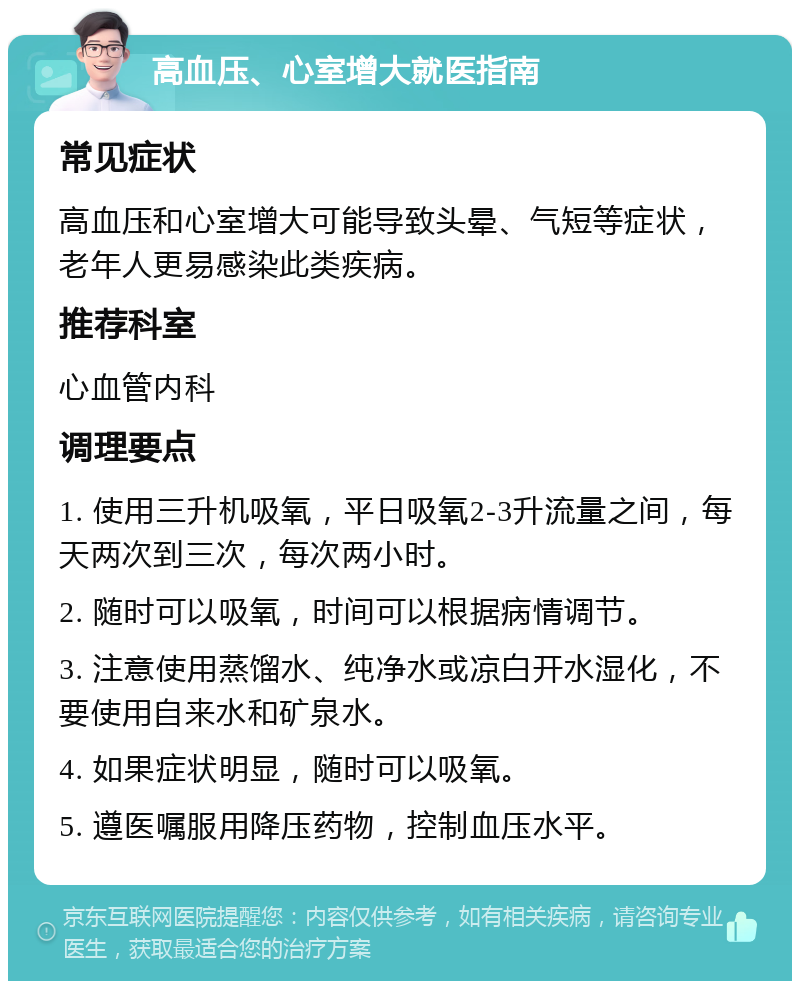 高血压、心室增大就医指南 常见症状 高血压和心室增大可能导致头晕、气短等症状，老年人更易感染此类疾病。 推荐科室 心血管内科 调理要点 1. 使用三升机吸氧，平日吸氧2-3升流量之间，每天两次到三次，每次两小时。 2. 随时可以吸氧，时间可以根据病情调节。 3. 注意使用蒸馏水、纯净水或凉白开水湿化，不要使用自来水和矿泉水。 4. 如果症状明显，随时可以吸氧。 5. 遵医嘱服用降压药物，控制血压水平。