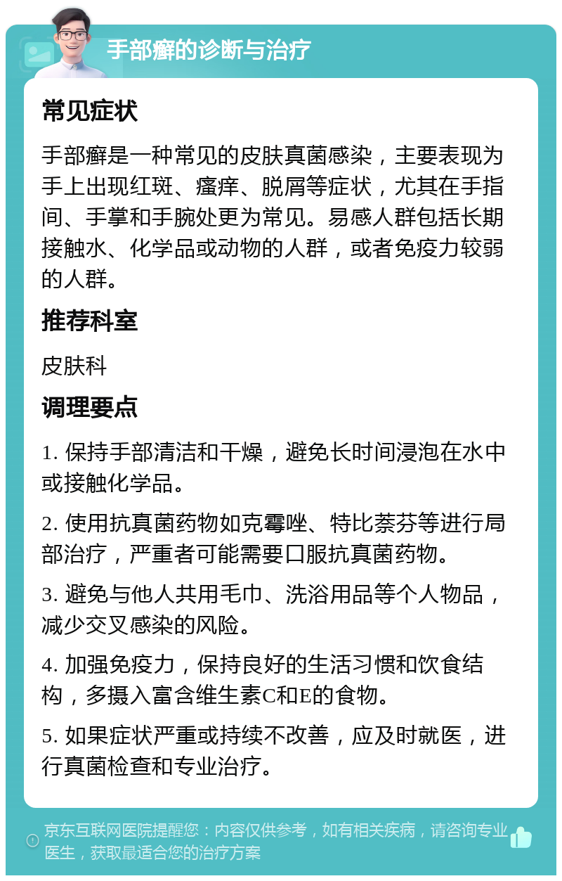 手部癣的诊断与治疗 常见症状 手部癣是一种常见的皮肤真菌感染，主要表现为手上出现红斑、瘙痒、脱屑等症状，尤其在手指间、手掌和手腕处更为常见。易感人群包括长期接触水、化学品或动物的人群，或者免疫力较弱的人群。 推荐科室 皮肤科 调理要点 1. 保持手部清洁和干燥，避免长时间浸泡在水中或接触化学品。 2. 使用抗真菌药物如克霉唑、特比萘芬等进行局部治疗，严重者可能需要口服抗真菌药物。 3. 避免与他人共用毛巾、洗浴用品等个人物品，减少交叉感染的风险。 4. 加强免疫力，保持良好的生活习惯和饮食结构，多摄入富含维生素C和E的食物。 5. 如果症状严重或持续不改善，应及时就医，进行真菌检查和专业治疗。