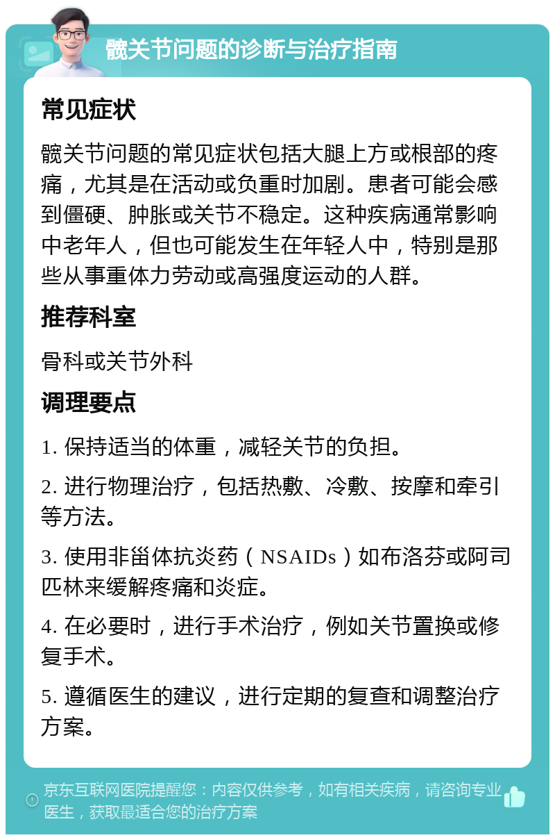 髋关节问题的诊断与治疗指南 常见症状 髋关节问题的常见症状包括大腿上方或根部的疼痛，尤其是在活动或负重时加剧。患者可能会感到僵硬、肿胀或关节不稳定。这种疾病通常影响中老年人，但也可能发生在年轻人中，特别是那些从事重体力劳动或高强度运动的人群。 推荐科室 骨科或关节外科 调理要点 1. 保持适当的体重，减轻关节的负担。 2. 进行物理治疗，包括热敷、冷敷、按摩和牵引等方法。 3. 使用非甾体抗炎药（NSAIDs）如布洛芬或阿司匹林来缓解疼痛和炎症。 4. 在必要时，进行手术治疗，例如关节置换或修复手术。 5. 遵循医生的建议，进行定期的复查和调整治疗方案。