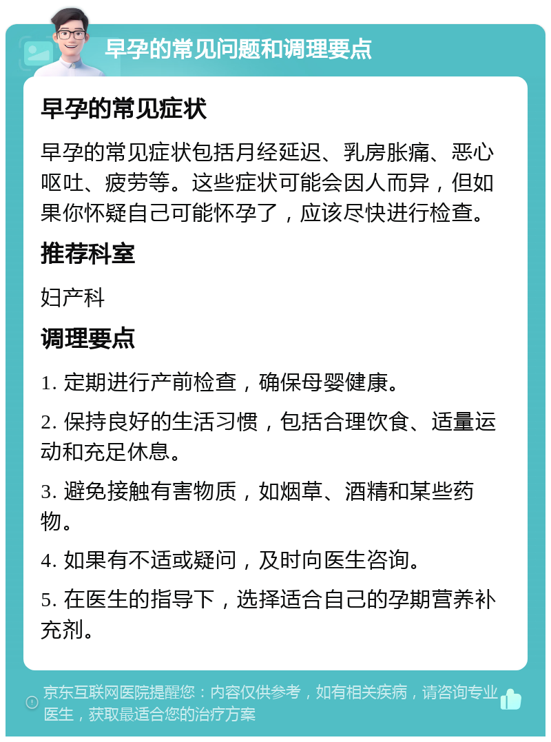 早孕的常见问题和调理要点 早孕的常见症状 早孕的常见症状包括月经延迟、乳房胀痛、恶心呕吐、疲劳等。这些症状可能会因人而异，但如果你怀疑自己可能怀孕了，应该尽快进行检查。 推荐科室 妇产科 调理要点 1. 定期进行产前检查，确保母婴健康。 2. 保持良好的生活习惯，包括合理饮食、适量运动和充足休息。 3. 避免接触有害物质，如烟草、酒精和某些药物。 4. 如果有不适或疑问，及时向医生咨询。 5. 在医生的指导下，选择适合自己的孕期营养补充剂。