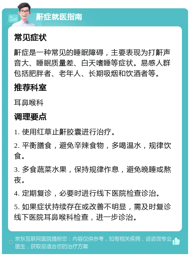 鼾症就医指南 常见症状 鼾症是一种常见的睡眠障碍，主要表现为打鼾声音大、睡眠质量差、白天嗜睡等症状。易感人群包括肥胖者、老年人、长期吸烟和饮酒者等。 推荐科室 耳鼻喉科 调理要点 1. 使用红草止鼾胶囊进行治疗。 2. 平衡膳食，避免辛辣食物，多喝温水，规律饮食。 3. 多食蔬菜水果，保持规律作息，避免晚睡或熬夜。 4. 定期复诊，必要时进行线下医院检查诊治。 5. 如果症状持续存在或改善不明显，需及时复诊线下医院耳鼻喉科检查，进一步诊治。