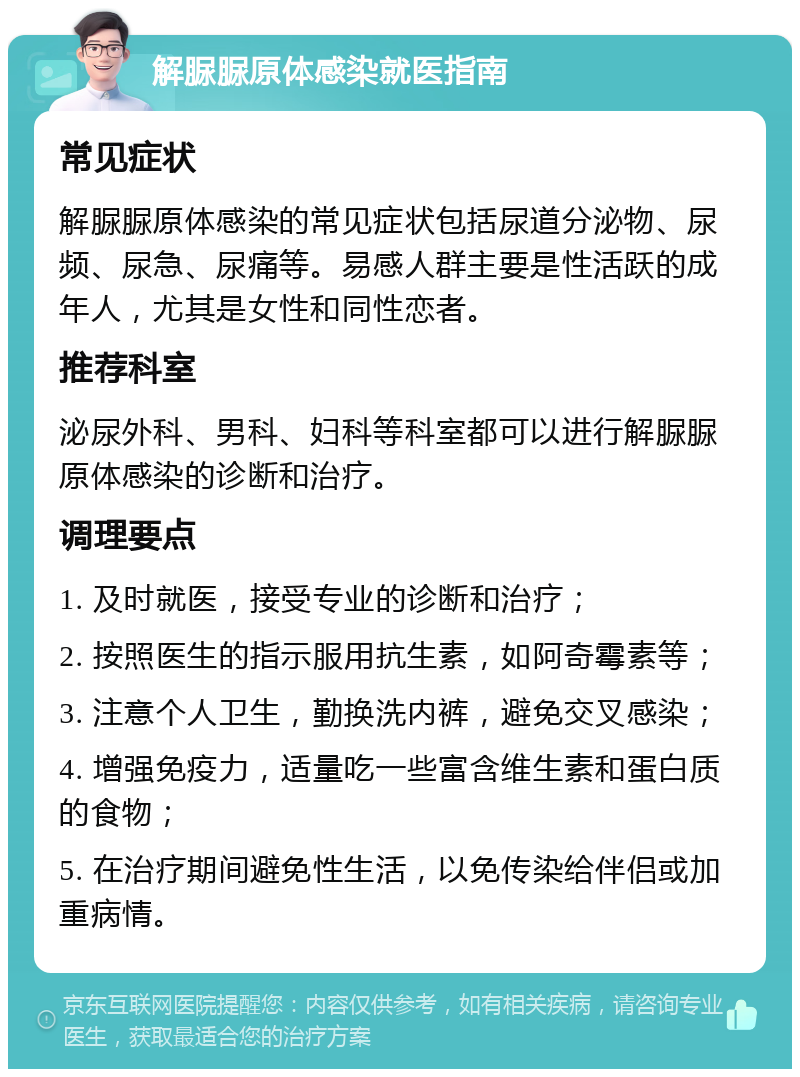 解脲脲原体感染就医指南 常见症状 解脲脲原体感染的常见症状包括尿道分泌物、尿频、尿急、尿痛等。易感人群主要是性活跃的成年人，尤其是女性和同性恋者。 推荐科室 泌尿外科、男科、妇科等科室都可以进行解脲脲原体感染的诊断和治疗。 调理要点 1. 及时就医，接受专业的诊断和治疗； 2. 按照医生的指示服用抗生素，如阿奇霉素等； 3. 注意个人卫生，勤换洗内裤，避免交叉感染； 4. 增强免疫力，适量吃一些富含维生素和蛋白质的食物； 5. 在治疗期间避免性生活，以免传染给伴侣或加重病情。