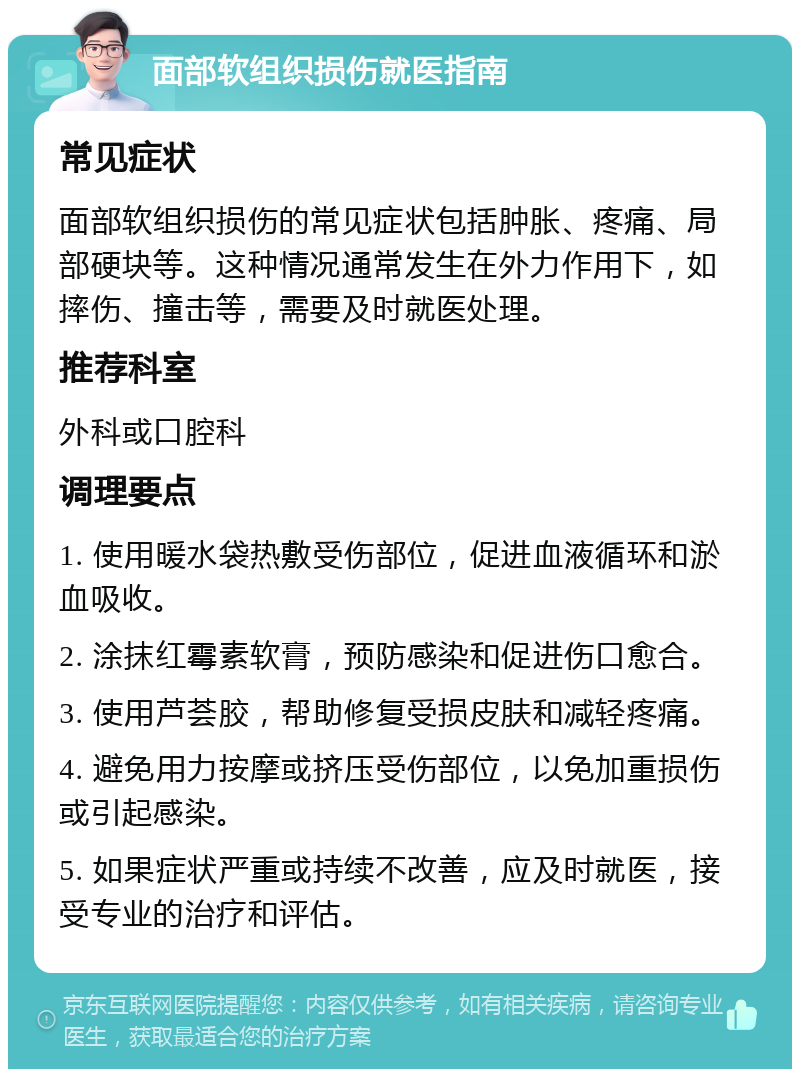 面部软组织损伤就医指南 常见症状 面部软组织损伤的常见症状包括肿胀、疼痛、局部硬块等。这种情况通常发生在外力作用下，如摔伤、撞击等，需要及时就医处理。 推荐科室 外科或口腔科 调理要点 1. 使用暖水袋热敷受伤部位，促进血液循环和淤血吸收。 2. 涂抹红霉素软膏，预防感染和促进伤口愈合。 3. 使用芦荟胶，帮助修复受损皮肤和减轻疼痛。 4. 避免用力按摩或挤压受伤部位，以免加重损伤或引起感染。 5. 如果症状严重或持续不改善，应及时就医，接受专业的治疗和评估。