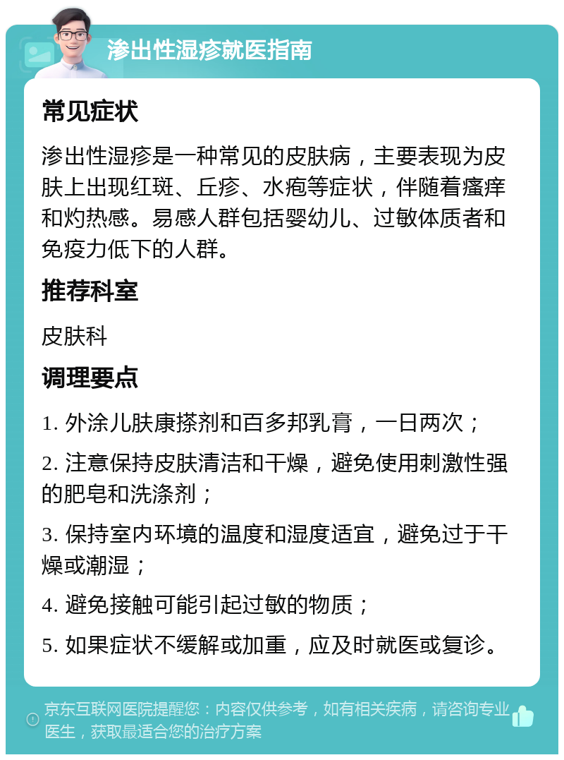 渗出性湿疹就医指南 常见症状 渗出性湿疹是一种常见的皮肤病，主要表现为皮肤上出现红斑、丘疹、水疱等症状，伴随着瘙痒和灼热感。易感人群包括婴幼儿、过敏体质者和免疫力低下的人群。 推荐科室 皮肤科 调理要点 1. 外涂儿肤康搽剂和百多邦乳膏，一日两次； 2. 注意保持皮肤清洁和干燥，避免使用刺激性强的肥皂和洗涤剂； 3. 保持室内环境的温度和湿度适宜，避免过于干燥或潮湿； 4. 避免接触可能引起过敏的物质； 5. 如果症状不缓解或加重，应及时就医或复诊。