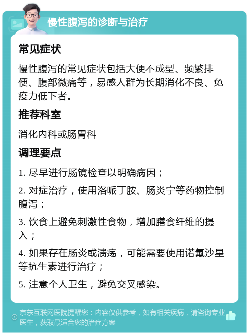 慢性腹泻的诊断与治疗 常见症状 慢性腹泻的常见症状包括大便不成型、频繁排便、腹部微痛等，易感人群为长期消化不良、免疫力低下者。 推荐科室 消化内科或肠胃科 调理要点 1. 尽早进行肠镜检查以明确病因； 2. 对症治疗，使用洛哌丁胺、肠炎宁等药物控制腹泻； 3. 饮食上避免刺激性食物，增加膳食纤维的摄入； 4. 如果存在肠炎或溃疡，可能需要使用诺氟沙星等抗生素进行治疗； 5. 注意个人卫生，避免交叉感染。