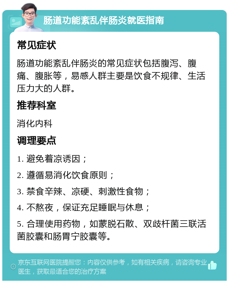 肠道功能紊乱伴肠炎就医指南 常见症状 肠道功能紊乱伴肠炎的常见症状包括腹泻、腹痛、腹胀等，易感人群主要是饮食不规律、生活压力大的人群。 推荐科室 消化内科 调理要点 1. 避免着凉诱因； 2. 遵循易消化饮食原则； 3. 禁食辛辣、凉硬、刺激性食物； 4. 不熬夜，保证充足睡眠与休息； 5. 合理使用药物，如蒙脱石散、双歧杆菌三联活菌胶囊和肠胃宁胶囊等。