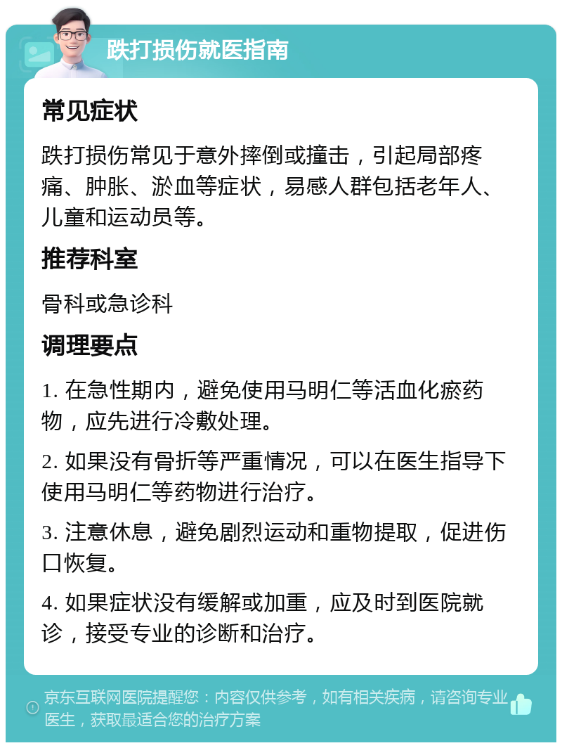 跌打损伤就医指南 常见症状 跌打损伤常见于意外摔倒或撞击，引起局部疼痛、肿胀、淤血等症状，易感人群包括老年人、儿童和运动员等。 推荐科室 骨科或急诊科 调理要点 1. 在急性期内，避免使用马明仁等活血化瘀药物，应先进行冷敷处理。 2. 如果没有骨折等严重情况，可以在医生指导下使用马明仁等药物进行治疗。 3. 注意休息，避免剧烈运动和重物提取，促进伤口恢复。 4. 如果症状没有缓解或加重，应及时到医院就诊，接受专业的诊断和治疗。