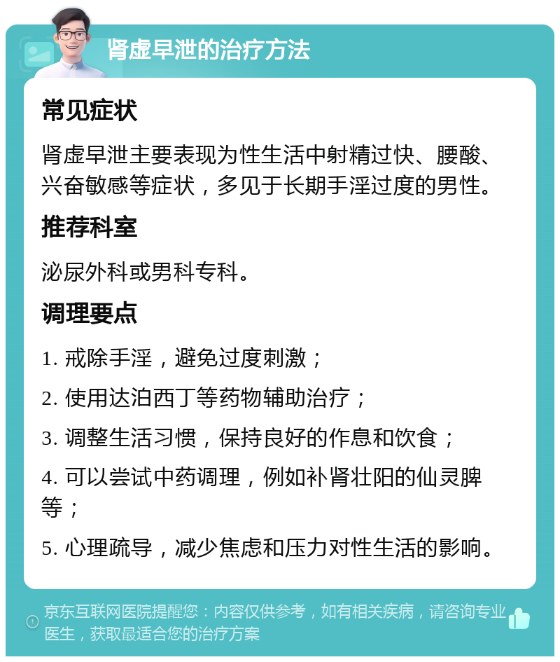 肾虚早泄的治疗方法 常见症状 肾虚早泄主要表现为性生活中射精过快、腰酸、兴奋敏感等症状，多见于长期手淫过度的男性。 推荐科室 泌尿外科或男科专科。 调理要点 1. 戒除手淫，避免过度刺激； 2. 使用达泊西丁等药物辅助治疗； 3. 调整生活习惯，保持良好的作息和饮食； 4. 可以尝试中药调理，例如补肾壮阳的仙灵脾等； 5. 心理疏导，减少焦虑和压力对性生活的影响。