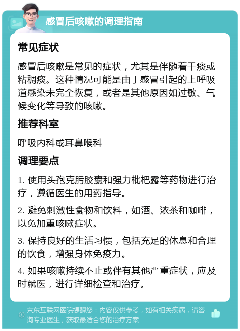 感冒后咳嗽的调理指南 常见症状 感冒后咳嗽是常见的症状，尤其是伴随着干痰或粘稠痰。这种情况可能是由于感冒引起的上呼吸道感染未完全恢复，或者是其他原因如过敏、气候变化等导致的咳嗽。 推荐科室 呼吸内科或耳鼻喉科 调理要点 1. 使用头孢克肟胶囊和强力枇杷露等药物进行治疗，遵循医生的用药指导。 2. 避免刺激性食物和饮料，如酒、浓茶和咖啡，以免加重咳嗽症状。 3. 保持良好的生活习惯，包括充足的休息和合理的饮食，增强身体免疫力。 4. 如果咳嗽持续不止或伴有其他严重症状，应及时就医，进行详细检查和治疗。