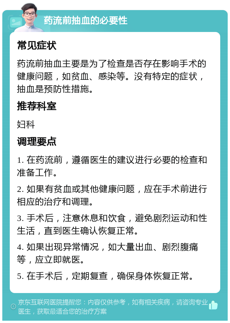 药流前抽血的必要性 常见症状 药流前抽血主要是为了检查是否存在影响手术的健康问题，如贫血、感染等。没有特定的症状，抽血是预防性措施。 推荐科室 妇科 调理要点 1. 在药流前，遵循医生的建议进行必要的检查和准备工作。 2. 如果有贫血或其他健康问题，应在手术前进行相应的治疗和调理。 3. 手术后，注意休息和饮食，避免剧烈运动和性生活，直到医生确认恢复正常。 4. 如果出现异常情况，如大量出血、剧烈腹痛等，应立即就医。 5. 在手术后，定期复查，确保身体恢复正常。