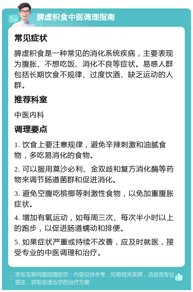 脾虚积食中医调理指南 常见症状 脾虚积食是一种常见的消化系统疾病，主要表现为腹胀、不想吃饭、消化不良等症状。易感人群包括长期饮食不规律、过度饮酒、缺乏运动的人群。 推荐科室 中医内科 调理要点 1. 饮食上要注意规律，避免辛辣刺激和油腻食物，多吃易消化的食物。 2. 可以服用莫沙必利、金双歧和复方消化酶等药物来调节肠道菌群和促进消化。 3. 避免空腹吃槟榔等刺激性食物，以免加重腹胀症状。 4. 增加有氧运动，如每周三次、每次半小时以上的跑步，以促进肠道蠕动和排便。 5. 如果症状严重或持续不改善，应及时就医，接受专业的中医调理和治疗。