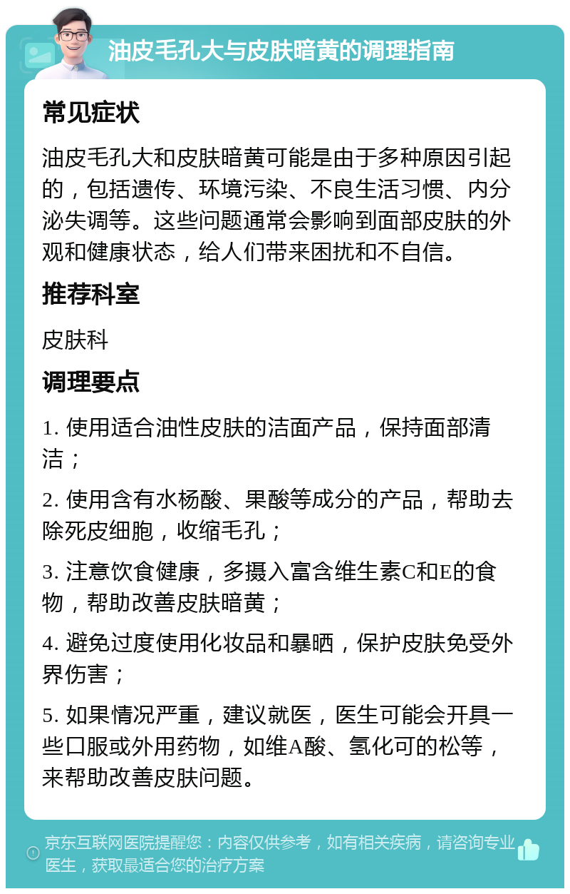 油皮毛孔大与皮肤暗黄的调理指南 常见症状 油皮毛孔大和皮肤暗黄可能是由于多种原因引起的，包括遗传、环境污染、不良生活习惯、内分泌失调等。这些问题通常会影响到面部皮肤的外观和健康状态，给人们带来困扰和不自信。 推荐科室 皮肤科 调理要点 1. 使用适合油性皮肤的洁面产品，保持面部清洁； 2. 使用含有水杨酸、果酸等成分的产品，帮助去除死皮细胞，收缩毛孔； 3. 注意饮食健康，多摄入富含维生素C和E的食物，帮助改善皮肤暗黄； 4. 避免过度使用化妆品和暴晒，保护皮肤免受外界伤害； 5. 如果情况严重，建议就医，医生可能会开具一些口服或外用药物，如维A酸、氢化可的松等，来帮助改善皮肤问题。