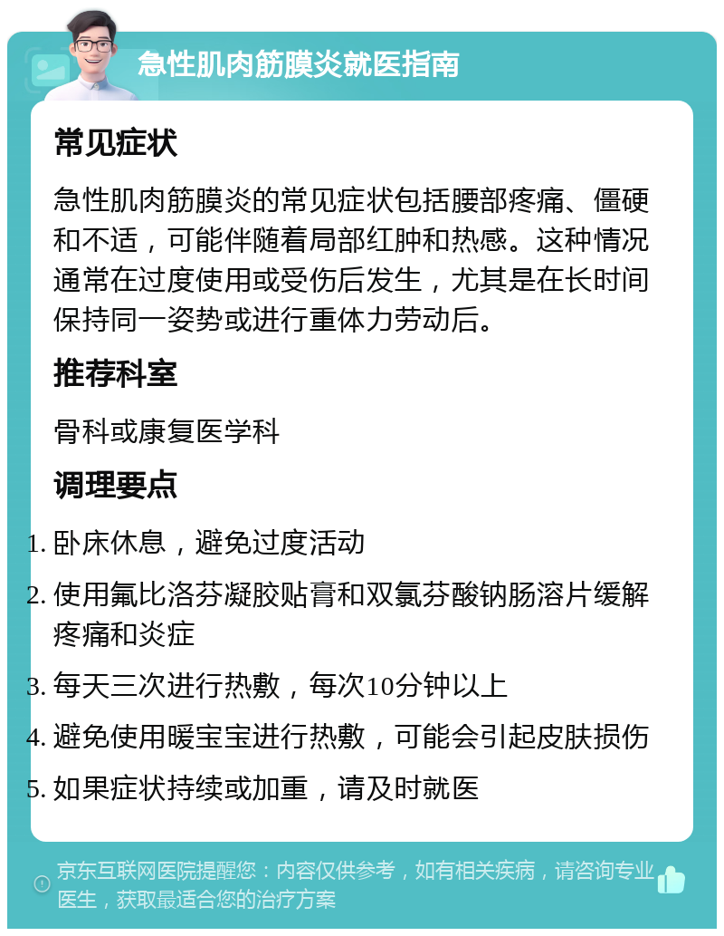 急性肌肉筋膜炎就医指南 常见症状 急性肌肉筋膜炎的常见症状包括腰部疼痛、僵硬和不适，可能伴随着局部红肿和热感。这种情况通常在过度使用或受伤后发生，尤其是在长时间保持同一姿势或进行重体力劳动后。 推荐科室 骨科或康复医学科 调理要点 卧床休息，避免过度活动 使用氟比洛芬凝胶贴膏和双氯芬酸钠肠溶片缓解疼痛和炎症 每天三次进行热敷，每次10分钟以上 避免使用暖宝宝进行热敷，可能会引起皮肤损伤 如果症状持续或加重，请及时就医