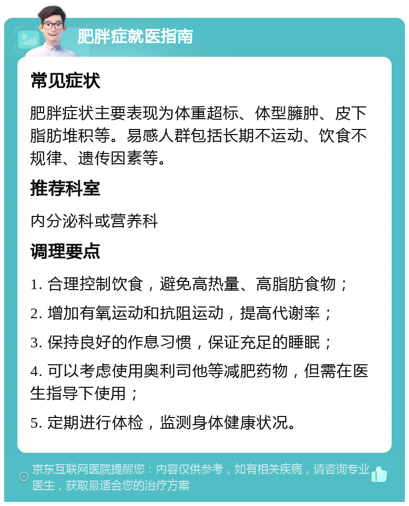 肥胖症就医指南 常见症状 肥胖症状主要表现为体重超标、体型臃肿、皮下脂肪堆积等。易感人群包括长期不运动、饮食不规律、遗传因素等。 推荐科室 内分泌科或营养科 调理要点 1. 合理控制饮食，避免高热量、高脂肪食物； 2. 增加有氧运动和抗阻运动，提高代谢率； 3. 保持良好的作息习惯，保证充足的睡眠； 4. 可以考虑使用奥利司他等减肥药物，但需在医生指导下使用； 5. 定期进行体检，监测身体健康状况。