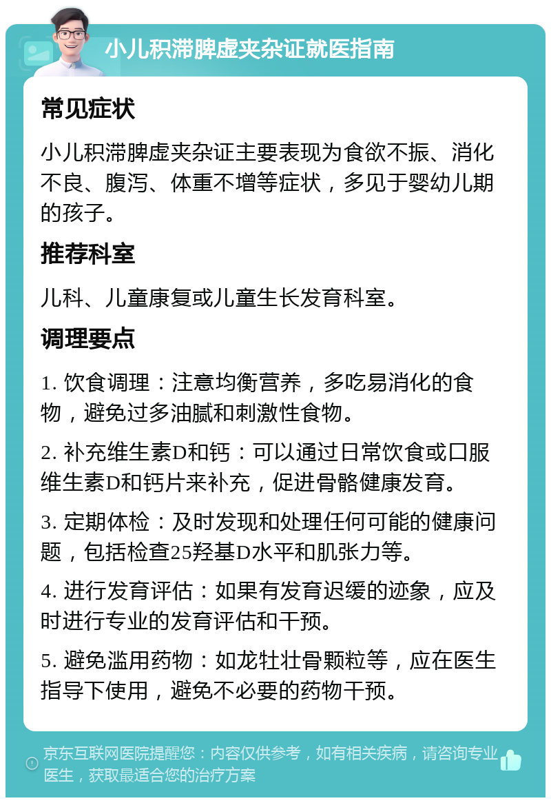 小儿积滞脾虚夹杂证就医指南 常见症状 小儿积滞脾虚夹杂证主要表现为食欲不振、消化不良、腹泻、体重不增等症状，多见于婴幼儿期的孩子。 推荐科室 儿科、儿童康复或儿童生长发育科室。 调理要点 1. 饮食调理：注意均衡营养，多吃易消化的食物，避免过多油腻和刺激性食物。 2. 补充维生素D和钙：可以通过日常饮食或口服维生素D和钙片来补充，促进骨骼健康发育。 3. 定期体检：及时发现和处理任何可能的健康问题，包括检查25羟基D水平和肌张力等。 4. 进行发育评估：如果有发育迟缓的迹象，应及时进行专业的发育评估和干预。 5. 避免滥用药物：如龙牡壮骨颗粒等，应在医生指导下使用，避免不必要的药物干预。