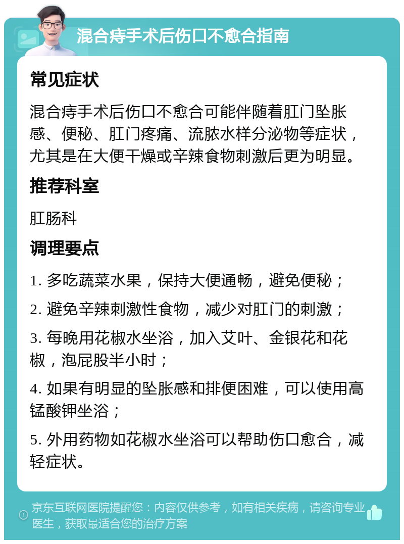 混合痔手术后伤口不愈合指南 常见症状 混合痔手术后伤口不愈合可能伴随着肛门坠胀感、便秘、肛门疼痛、流脓水样分泌物等症状，尤其是在大便干燥或辛辣食物刺激后更为明显。 推荐科室 肛肠科 调理要点 1. 多吃蔬菜水果，保持大便通畅，避免便秘； 2. 避免辛辣刺激性食物，减少对肛门的刺激； 3. 每晚用花椒水坐浴，加入艾叶、金银花和花椒，泡屁股半小时； 4. 如果有明显的坠胀感和排便困难，可以使用高锰酸钾坐浴； 5. 外用药物如花椒水坐浴可以帮助伤口愈合，减轻症状。