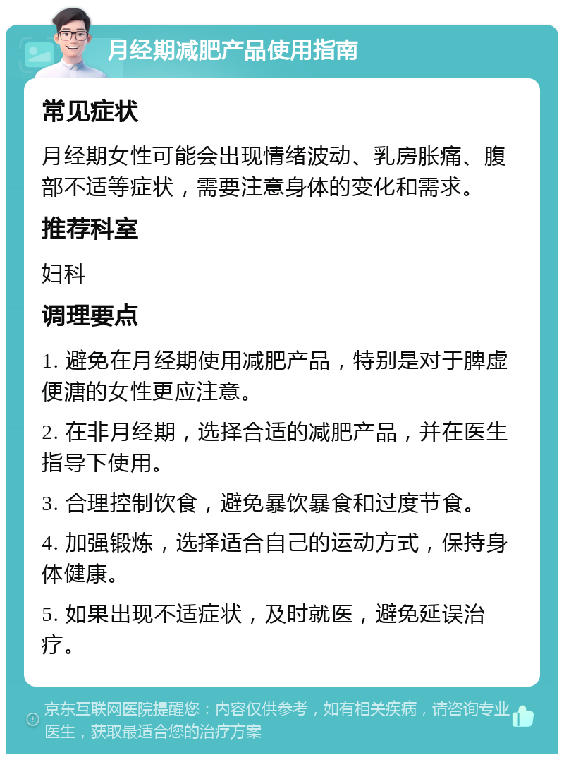 月经期减肥产品使用指南 常见症状 月经期女性可能会出现情绪波动、乳房胀痛、腹部不适等症状，需要注意身体的变化和需求。 推荐科室 妇科 调理要点 1. 避免在月经期使用减肥产品，特别是对于脾虚便溏的女性更应注意。 2. 在非月经期，选择合适的减肥产品，并在医生指导下使用。 3. 合理控制饮食，避免暴饮暴食和过度节食。 4. 加强锻炼，选择适合自己的运动方式，保持身体健康。 5. 如果出现不适症状，及时就医，避免延误治疗。