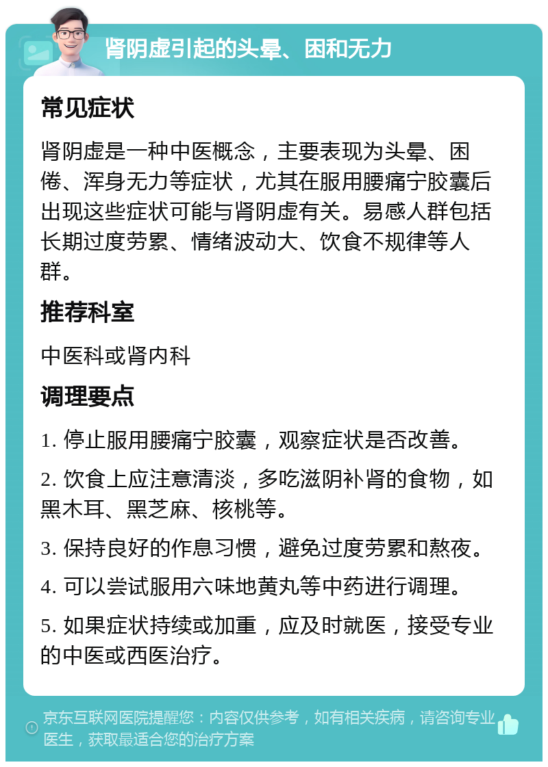 肾阴虚引起的头晕、困和无力 常见症状 肾阴虚是一种中医概念，主要表现为头晕、困倦、浑身无力等症状，尤其在服用腰痛宁胶囊后出现这些症状可能与肾阴虚有关。易感人群包括长期过度劳累、情绪波动大、饮食不规律等人群。 推荐科室 中医科或肾内科 调理要点 1. 停止服用腰痛宁胶囊，观察症状是否改善。 2. 饮食上应注意清淡，多吃滋阴补肾的食物，如黑木耳、黑芝麻、核桃等。 3. 保持良好的作息习惯，避免过度劳累和熬夜。 4. 可以尝试服用六味地黄丸等中药进行调理。 5. 如果症状持续或加重，应及时就医，接受专业的中医或西医治疗。