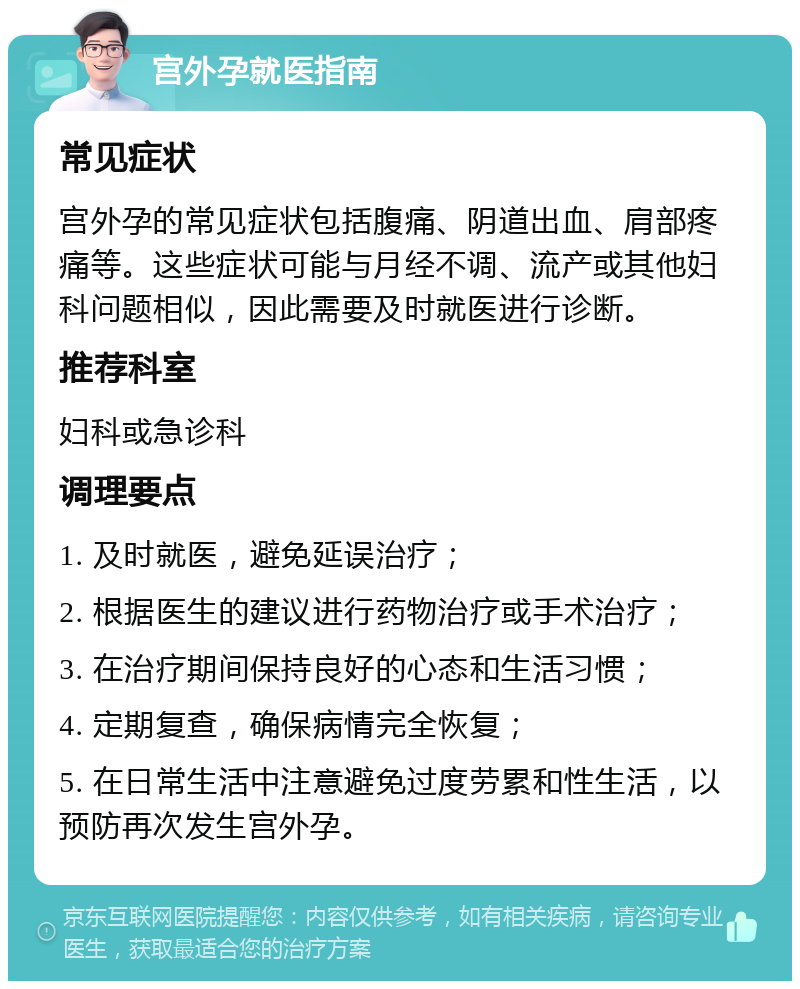 宫外孕就医指南 常见症状 宫外孕的常见症状包括腹痛、阴道出血、肩部疼痛等。这些症状可能与月经不调、流产或其他妇科问题相似，因此需要及时就医进行诊断。 推荐科室 妇科或急诊科 调理要点 1. 及时就医，避免延误治疗； 2. 根据医生的建议进行药物治疗或手术治疗； 3. 在治疗期间保持良好的心态和生活习惯； 4. 定期复查，确保病情完全恢复； 5. 在日常生活中注意避免过度劳累和性生活，以预防再次发生宫外孕。