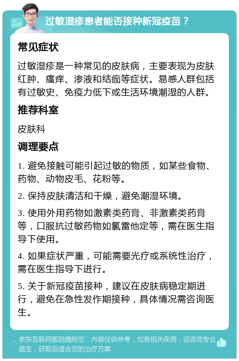 过敏湿疹患者能否接种新冠疫苗？ 常见症状 过敏湿疹是一种常见的皮肤病，主要表现为皮肤红肿、瘙痒、渗液和结痂等症状。易感人群包括有过敏史、免疫力低下或生活环境潮湿的人群。 推荐科室 皮肤科 调理要点 1. 避免接触可能引起过敏的物质，如某些食物、药物、动物皮毛、花粉等。 2. 保持皮肤清洁和干燥，避免潮湿环境。 3. 使用外用药物如激素类药膏、非激素类药膏等，口服抗过敏药物如氯雷他定等，需在医生指导下使用。 4. 如果症状严重，可能需要光疗或系统性治疗，需在医生指导下进行。 5. 关于新冠疫苗接种，建议在皮肤病稳定期进行，避免在急性发作期接种，具体情况需咨询医生。