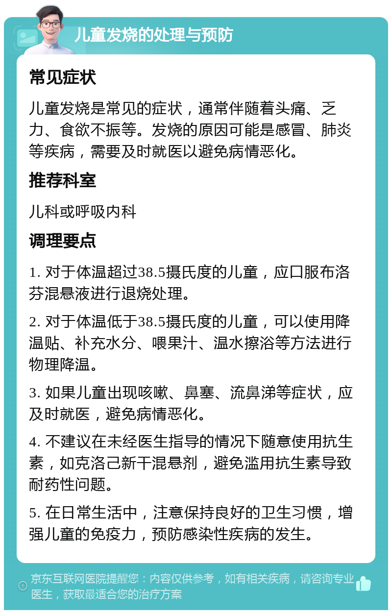 儿童发烧的处理与预防 常见症状 儿童发烧是常见的症状，通常伴随着头痛、乏力、食欲不振等。发烧的原因可能是感冒、肺炎等疾病，需要及时就医以避免病情恶化。 推荐科室 儿科或呼吸内科 调理要点 1. 对于体温超过38.5摄氏度的儿童，应口服布洛芬混悬液进行退烧处理。 2. 对于体温低于38.5摄氏度的儿童，可以使用降温贴、补充水分、喂果汁、温水擦浴等方法进行物理降温。 3. 如果儿童出现咳嗽、鼻塞、流鼻涕等症状，应及时就医，避免病情恶化。 4. 不建议在未经医生指导的情况下随意使用抗生素，如克洛己新干混悬剂，避免滥用抗生素导致耐药性问题。 5. 在日常生活中，注意保持良好的卫生习惯，增强儿童的免疫力，预防感染性疾病的发生。