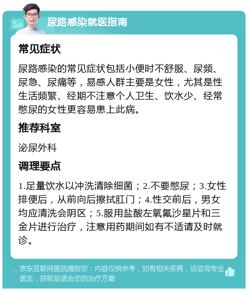 尿路感染就医指南 常见症状 尿路感染的常见症状包括小便时不舒服、尿频、尿急、尿痛等，易感人群主要是女性，尤其是性生活频繁、经期不注意个人卫生、饮水少、经常憋尿的女性更容易患上此病。 推荐科室 泌尿外科 调理要点 1.足量饮水以冲洗清除细菌；2.不要憋尿；3.女性排便后，从前向后擦拭肛门；4.性交前后，男女均应清洗会阴区；5.服用盐酸左氧氟沙星片和三金片进行治疗，注意用药期间如有不适请及时就诊。